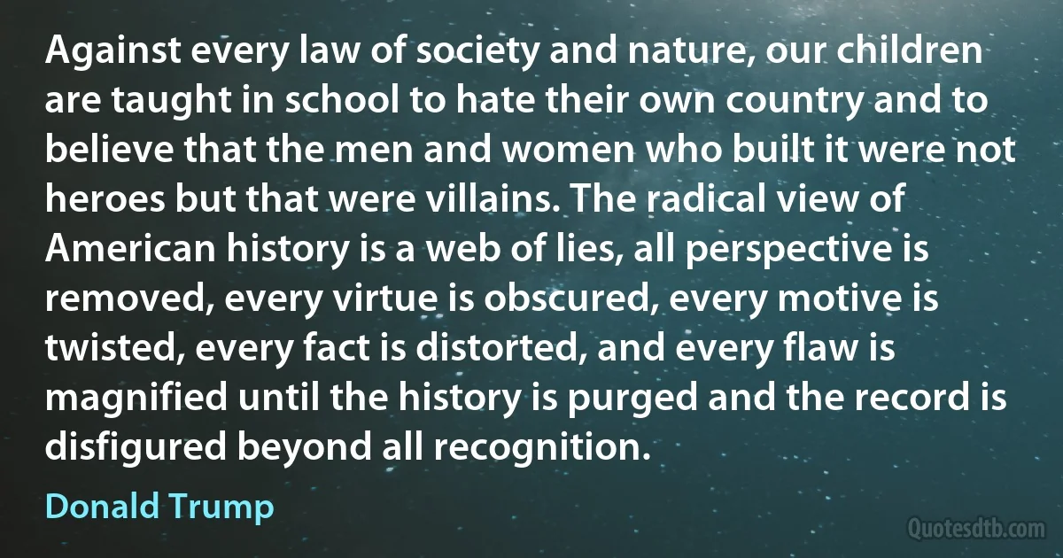 Against every law of society and nature, our children are taught in school to hate their own country and to believe that the men and women who built it were not heroes but that were villains. The radical view of American history is a web of lies, all perspective is removed, every virtue is obscured, every motive is twisted, every fact is distorted, and every flaw is magnified until the history is purged and the record is disfigured beyond all recognition. (Donald Trump)