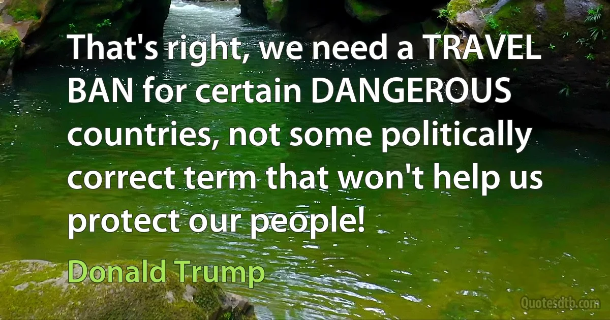 That's right, we need a TRAVEL BAN for certain DANGEROUS countries, not some politically correct term that won't help us protect our people! (Donald Trump)