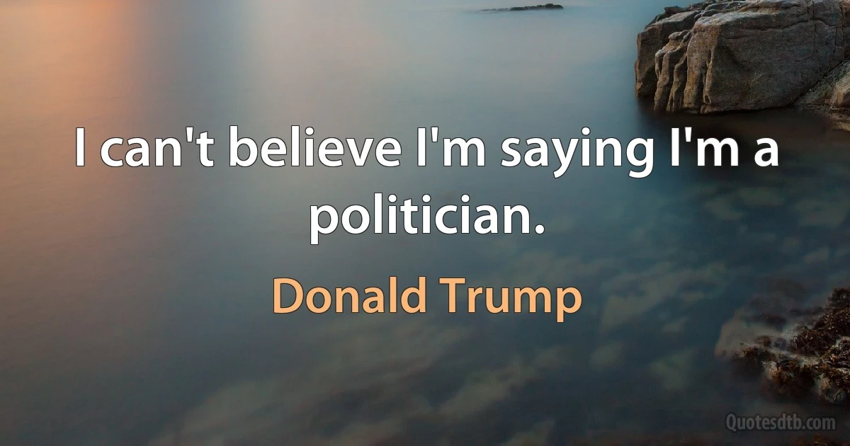 I can't believe I'm saying I'm a politician. (Donald Trump)