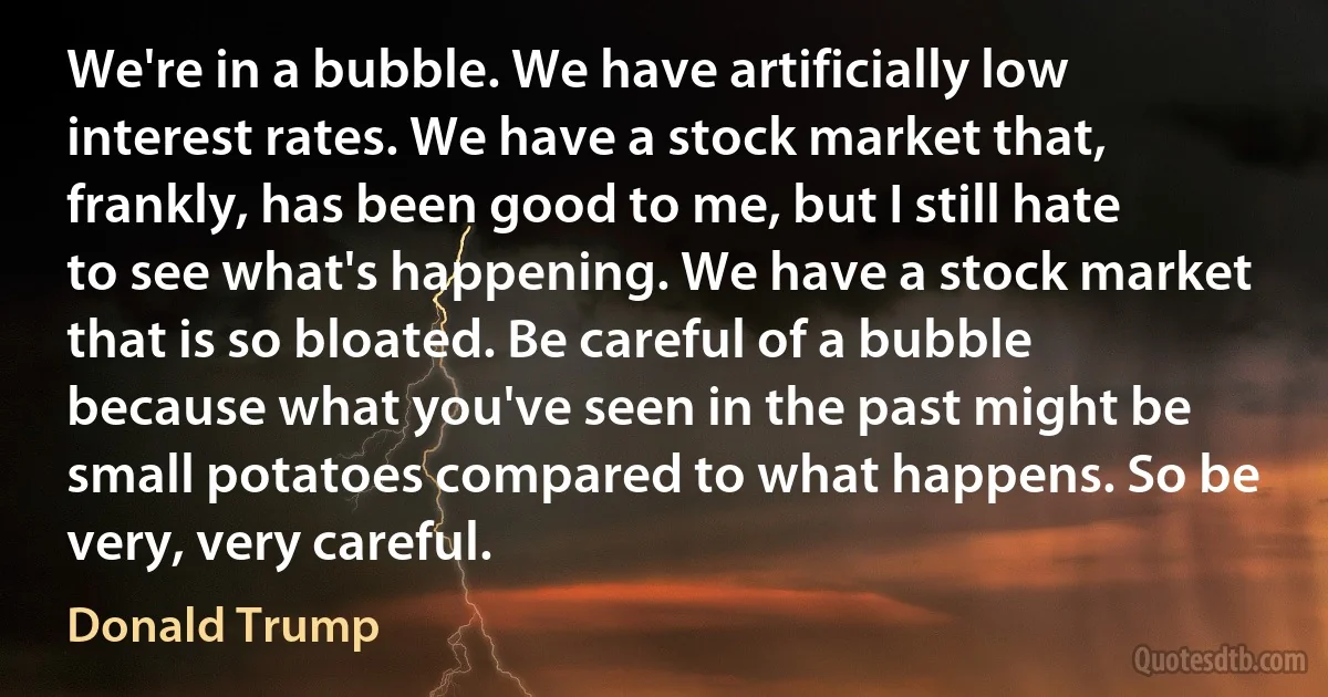 We're in a bubble. We have artificially low interest rates. We have a stock market that, frankly, has been good to me, but I still hate to see what's happening. We have a stock market that is so bloated. Be careful of a bubble because what you've seen in the past might be small potatoes compared to what happens. So be very, very careful. (Donald Trump)