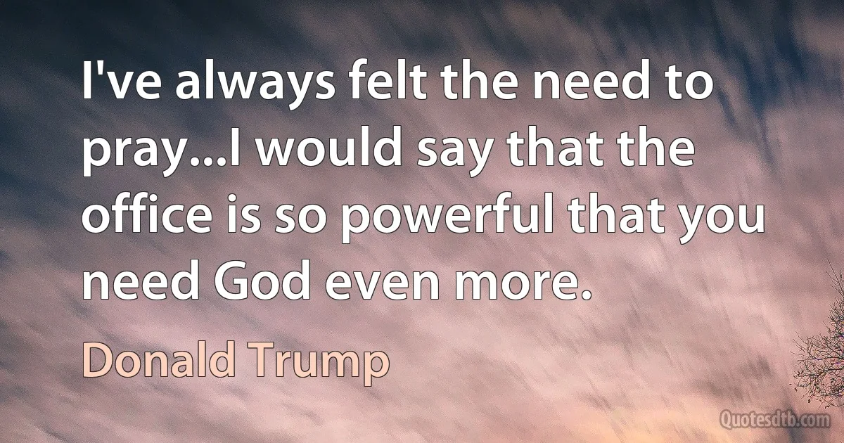 I've always felt the need to pray...I would say that the office is so powerful that you need God even more. (Donald Trump)