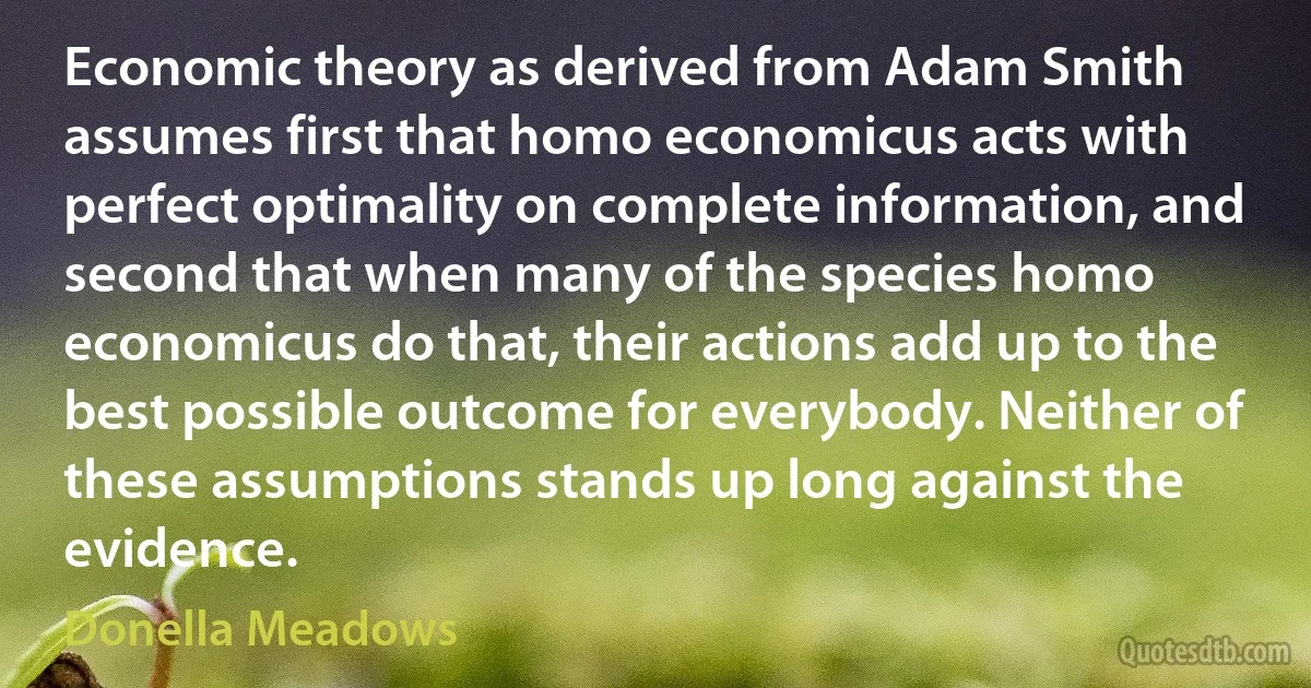 Economic theory as derived from Adam Smith assumes first that homo economicus acts with perfect optimality on complete information, and second that when many of the species homo economicus do that, their actions add up to the best possible outcome for everybody. Neither of these assumptions stands up long against the evidence. (Donella Meadows)