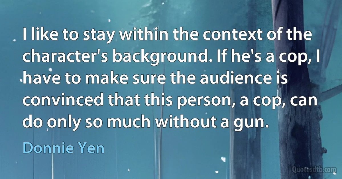 I like to stay within the context of the character's background. If he's a cop, I have to make sure the audience is convinced that this person, a cop, can do only so much without a gun. (Donnie Yen)