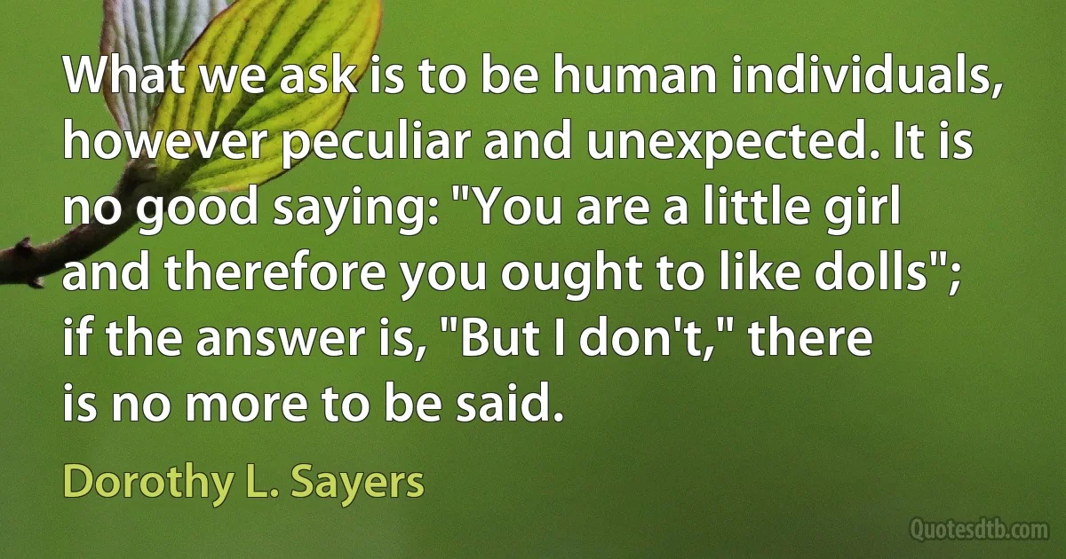 What we ask is to be human individuals, however peculiar and unexpected. It is no good saying: "You are a little girl and therefore you ought to like dolls"; if the answer is, "But I don't," there is no more to be said. (Dorothy L. Sayers)