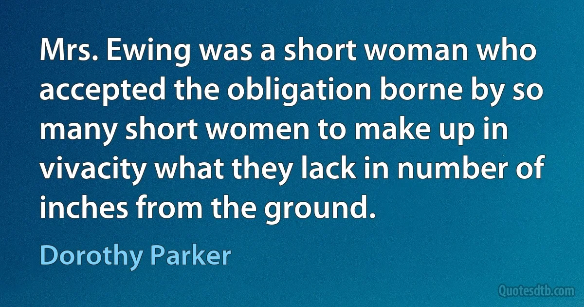 Mrs. Ewing was a short woman who accepted the obligation borne by so many short women to make up in vivacity what they lack in number of inches from the ground. (Dorothy Parker)