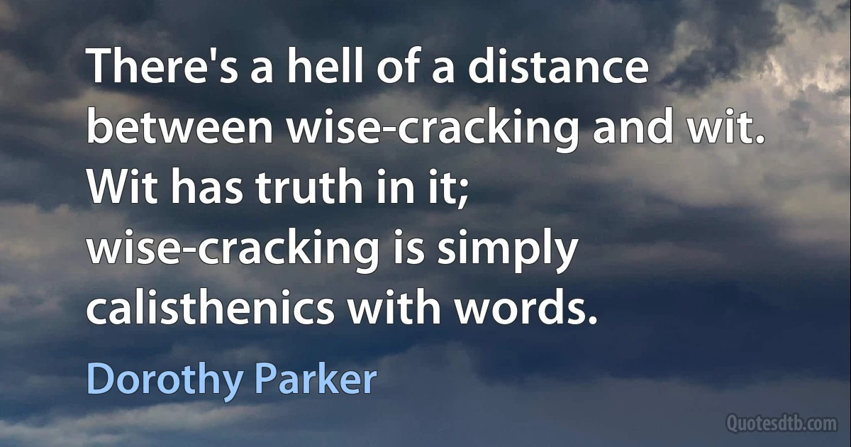 There's a hell of a distance between wise-cracking and wit. Wit has truth in it; wise-cracking is simply calisthenics with words. (Dorothy Parker)