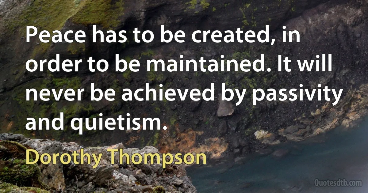 Peace has to be created, in order to be maintained. It will never be achieved by passivity and quietism. (Dorothy Thompson)