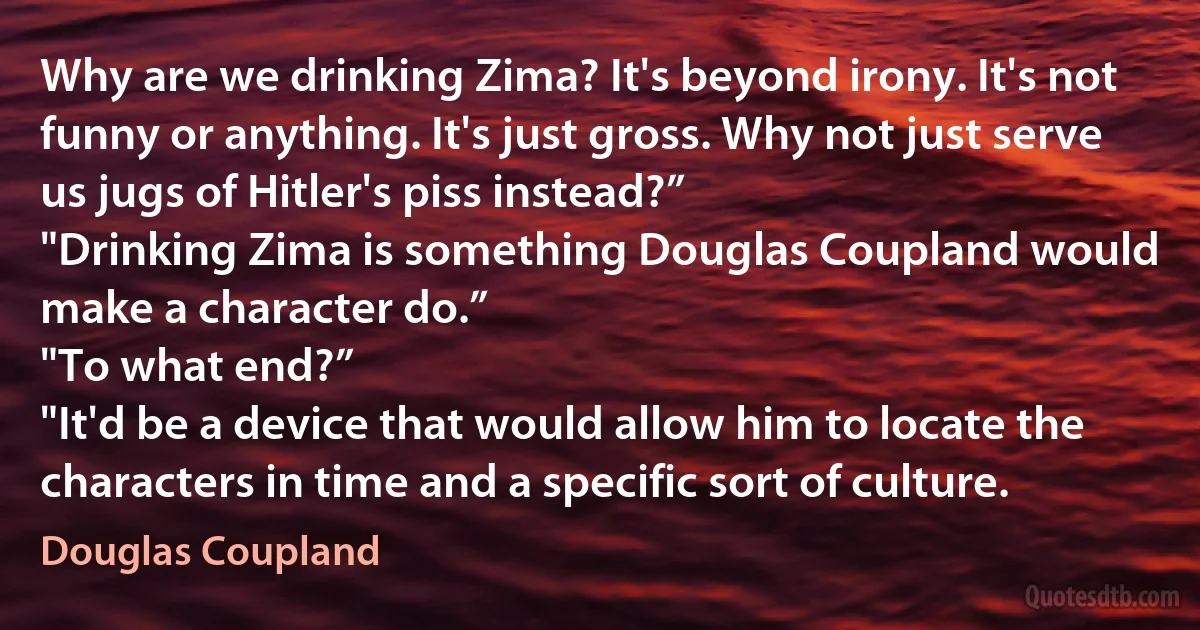 Why are we drinking Zima? It's beyond irony. It's not funny or anything. It's just gross. Why not just serve us jugs of Hitler's piss instead?”
"Drinking Zima is something Douglas Coupland would make a character do.”
"To what end?”
"It'd be a device that would allow him to locate the characters in time and a specific sort of culture. (Douglas Coupland)