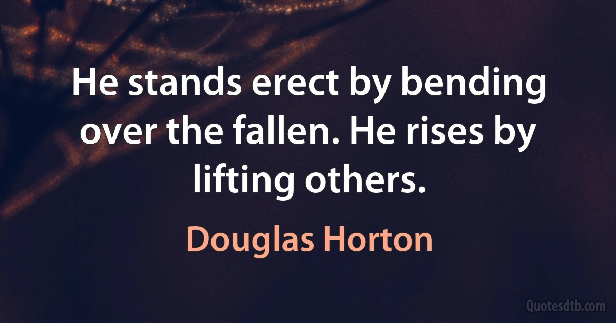 He stands erect by bending over the fallen. He rises by lifting others. (Douglas Horton)