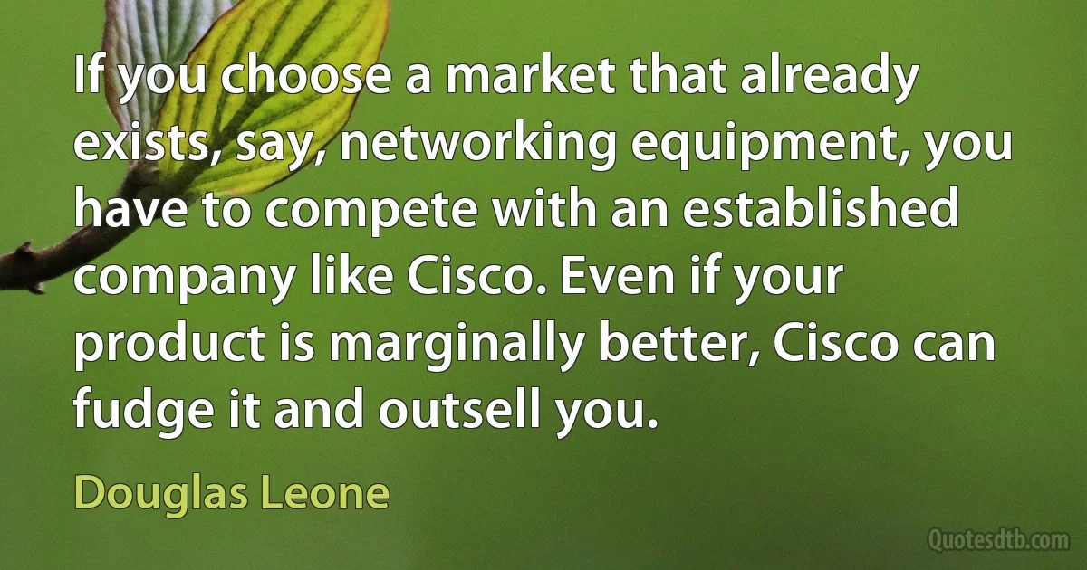 If you choose a market that already exists, say, networking equipment, you have to compete with an established company like Cisco. Even if your product is marginally better, Cisco can fudge it and outsell you. (Douglas Leone)