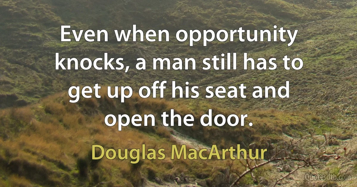 Even when opportunity knocks, a man still has to get up off his seat and open the door. (Douglas MacArthur)