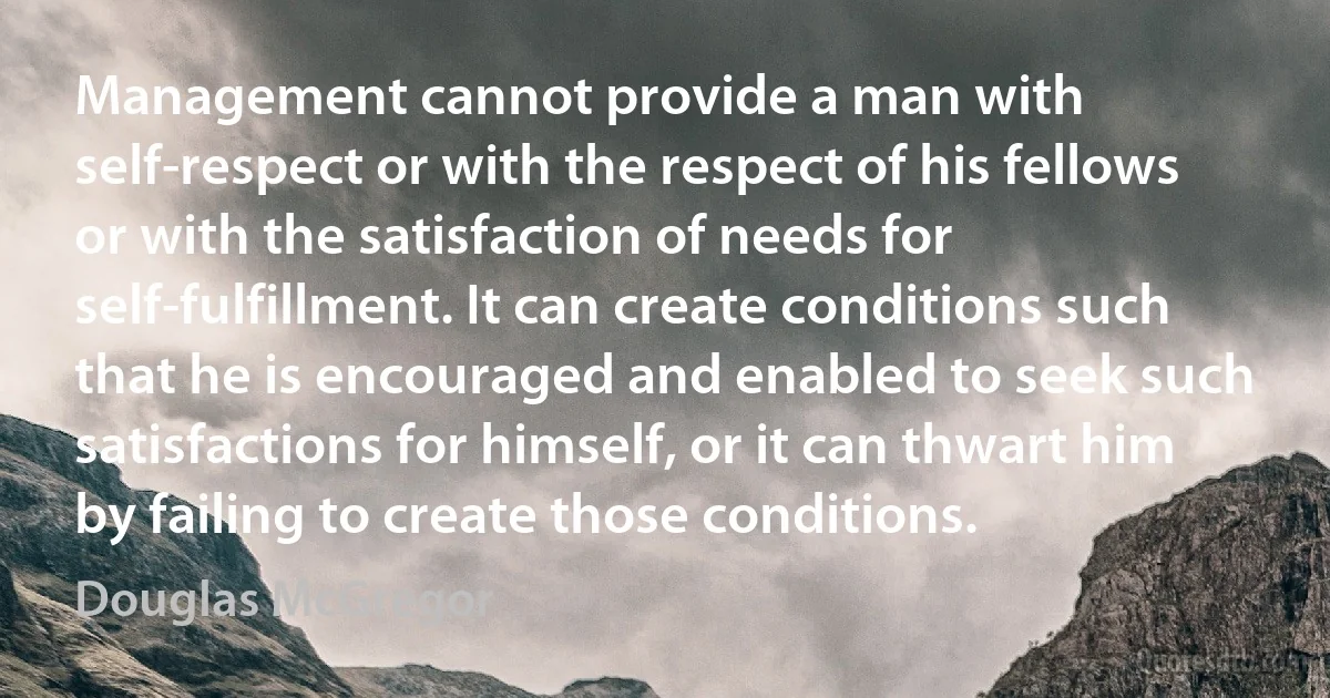 Management cannot provide a man with self-respect or with the respect of his fellows or with the satisfaction of needs for self-fulfillment. It can create conditions such that he is encouraged and enabled to seek such satisfactions for himself, or it can thwart him by failing to create those conditions. (Douglas McGregor)