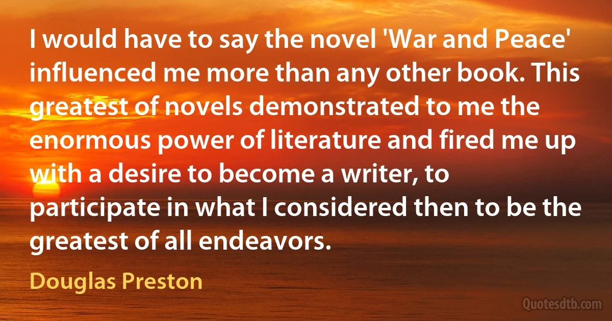 I would have to say the novel 'War and Peace' influenced me more than any other book. This greatest of novels demonstrated to me the enormous power of literature and fired me up with a desire to become a writer, to participate in what I considered then to be the greatest of all endeavors. (Douglas Preston)