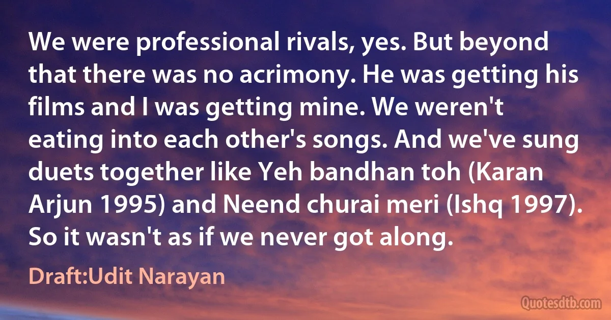 We were professional rivals, yes. But beyond that there was no acrimony. He was getting his films and I was getting mine. We weren't eating into each other's songs. And we've sung duets together like Yeh bandhan toh (Karan Arjun 1995) and Neend churai meri (Ishq 1997). So it wasn't as if we never got along. (Draft:Udit Narayan)