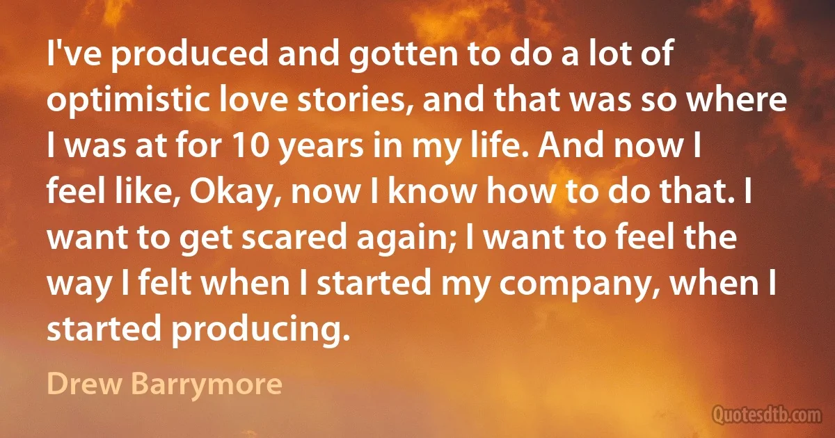 I've produced and gotten to do a lot of optimistic love stories, and that was so where I was at for 10 years in my life. And now I feel like, Okay, now I know how to do that. I want to get scared again; I want to feel the way I felt when I started my company, when I started producing. (Drew Barrymore)