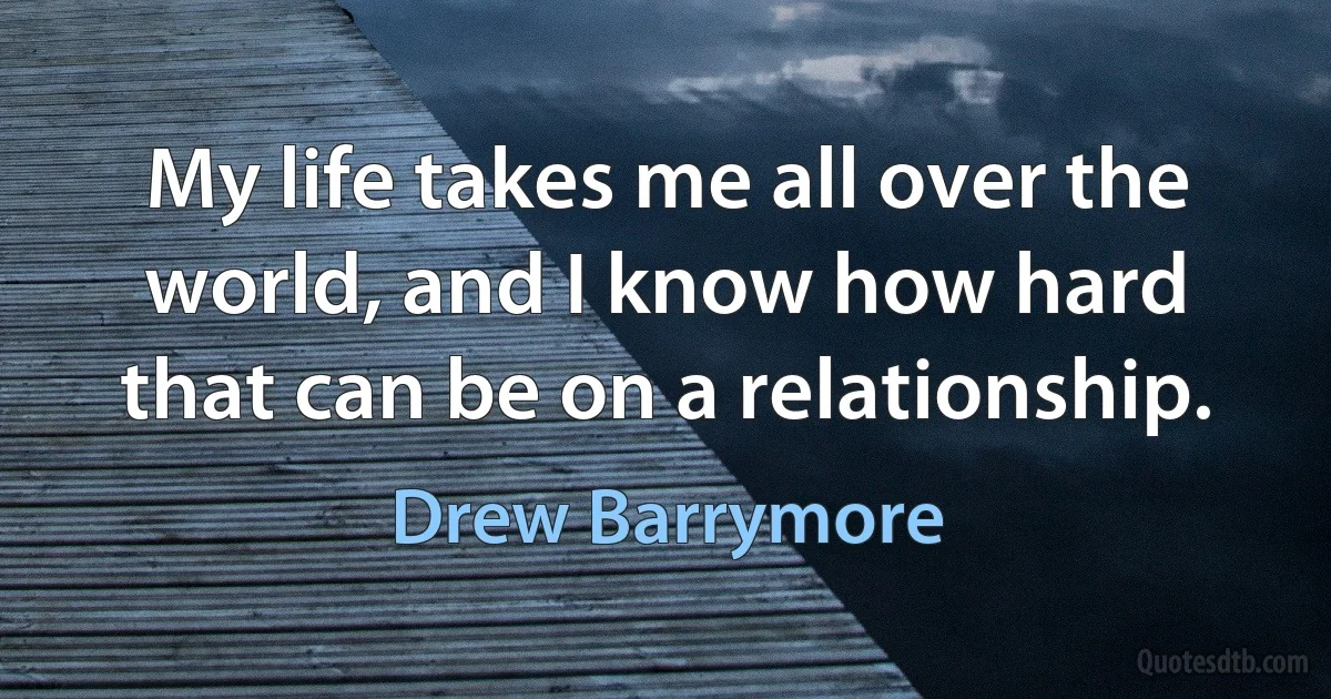 My life takes me all over the world, and I know how hard that can be on a relationship. (Drew Barrymore)