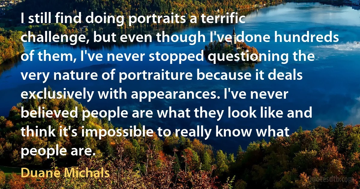 I still find doing portraits a terrific challenge, but even though I've done hundreds of them, I've never stopped questioning the very nature of portraiture because it deals exclusively with appearances. I've never believed people are what they look like and think it's impossible to really know what people are. (Duane Michals)