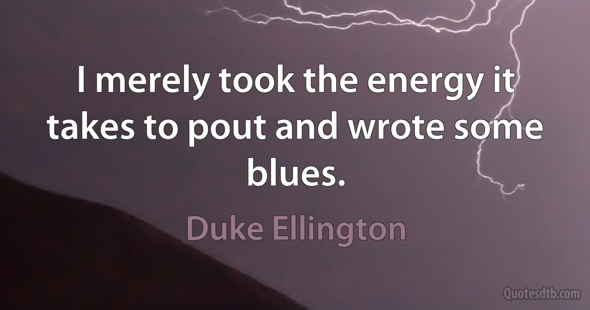 I merely took the energy it takes to pout and wrote some blues. (Duke Ellington)