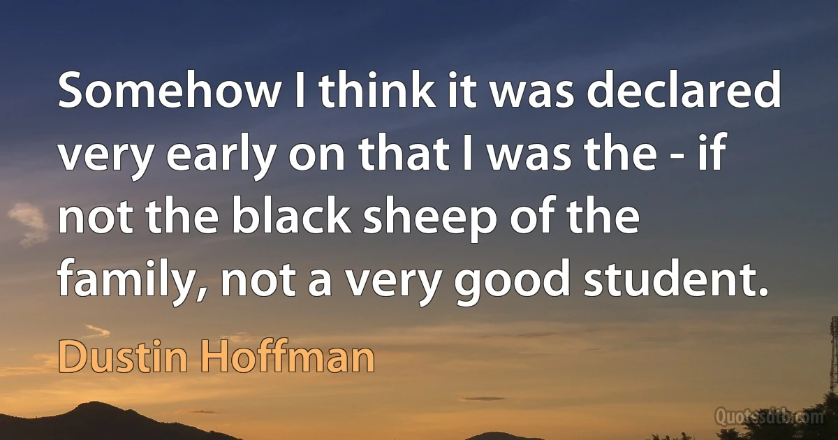 Somehow I think it was declared very early on that I was the - if not the black sheep of the family, not a very good student. (Dustin Hoffman)