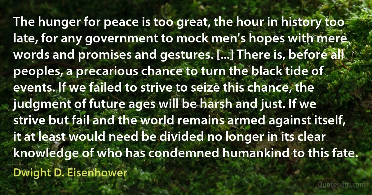 The hunger for peace is too great, the hour in history too late, for any government to mock men's hopes with mere words and promises and gestures. [...] There is, before all peoples, a precarious chance to turn the black tide of events. If we failed to strive to seize this chance, the judgment of future ages will be harsh and just. If we strive but fail and the world remains armed against itself, it at least would need be divided no longer in its clear knowledge of who has condemned humankind to this fate. (Dwight D. Eisenhower)