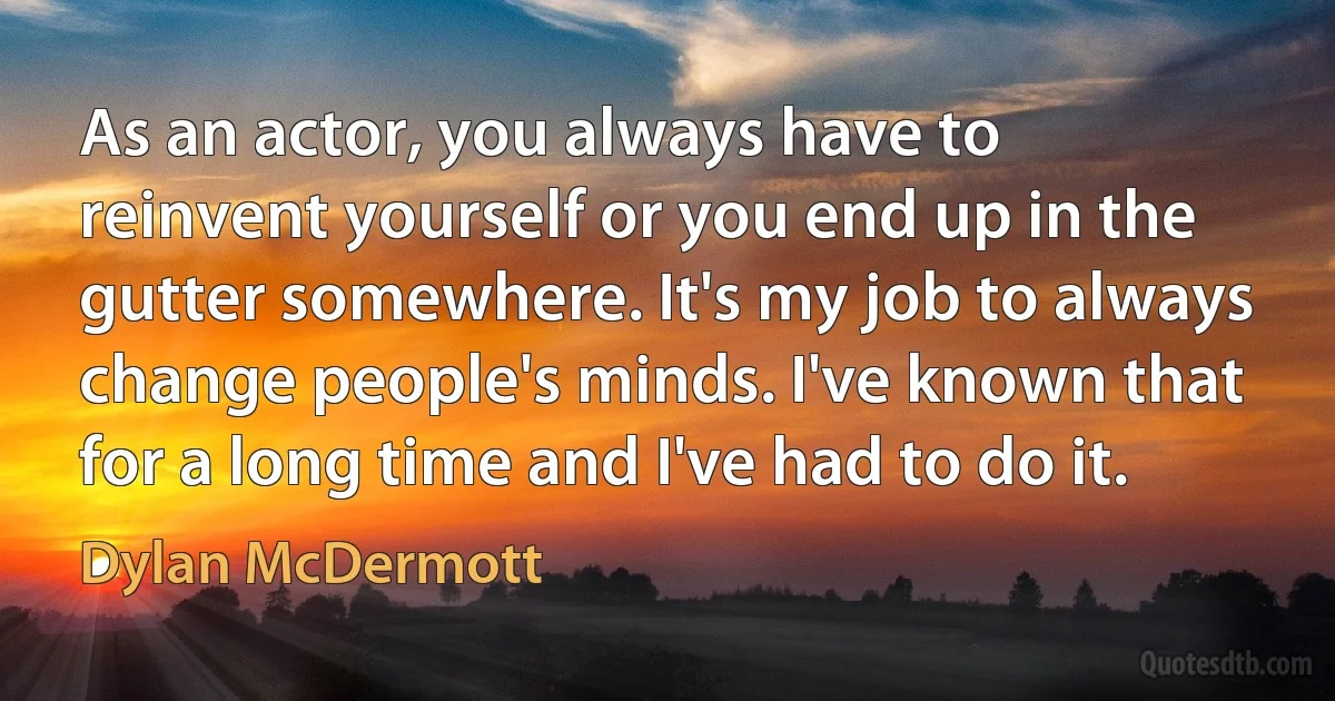 As an actor, you always have to reinvent yourself or you end up in the gutter somewhere. It's my job to always change people's minds. I've known that for a long time and I've had to do it. (Dylan McDermott)