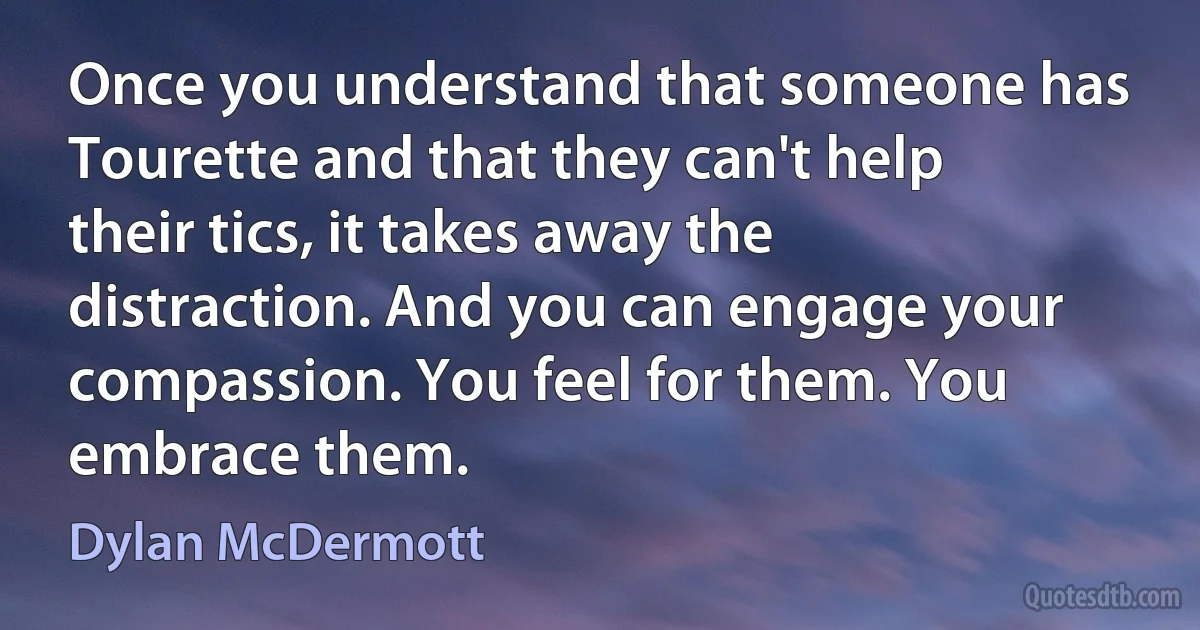 Once you understand that someone has Tourette and that they can't help their tics, it takes away the distraction. And you can engage your compassion. You feel for them. You embrace them. (Dylan McDermott)