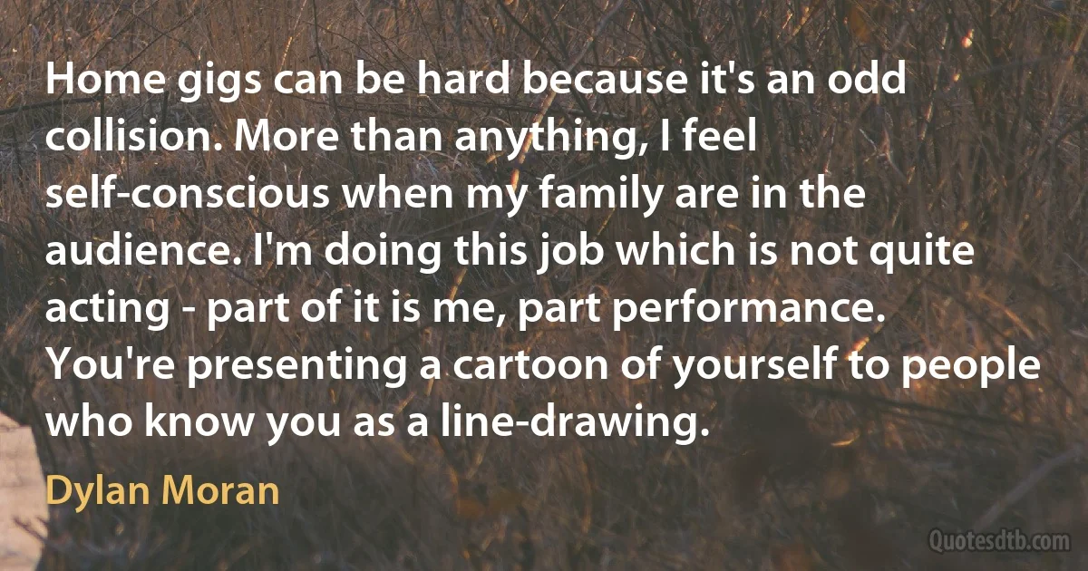 Home gigs can be hard because it's an odd collision. More than anything, I feel self-conscious when my family are in the audience. I'm doing this job which is not quite acting - part of it is me, part performance. You're presenting a cartoon of yourself to people who know you as a line-drawing. (Dylan Moran)