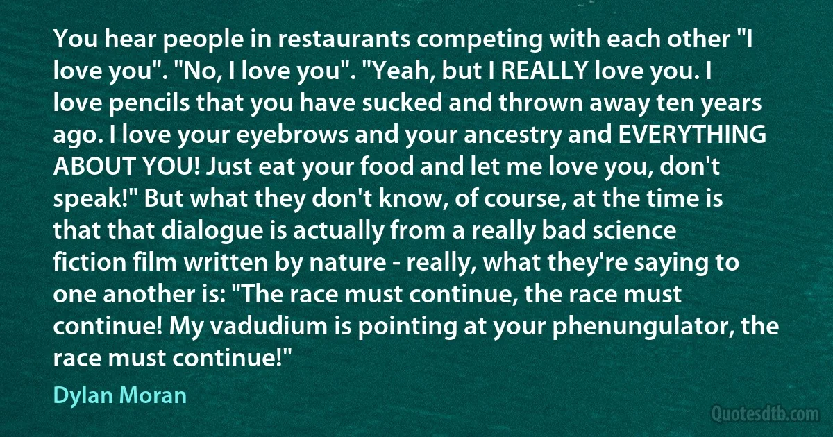 You hear people in restaurants competing with each other "I love you". "No, I love you". "Yeah, but I REALLY love you. I love pencils that you have sucked and thrown away ten years ago. I love your eyebrows and your ancestry and EVERYTHING ABOUT YOU! Just eat your food and let me love you, don't speak!" But what they don't know, of course, at the time is that that dialogue is actually from a really bad science fiction film written by nature - really, what they're saying to one another is: "The race must continue, the race must continue! My vadudium is pointing at your phenungulator, the race must continue!" (Dylan Moran)