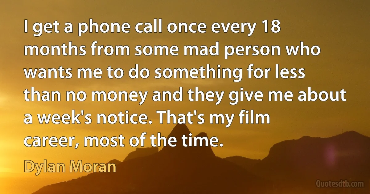 I get a phone call once every 18 months from some mad person who wants me to do something for less than no money and they give me about a week's notice. That's my film career, most of the time. (Dylan Moran)