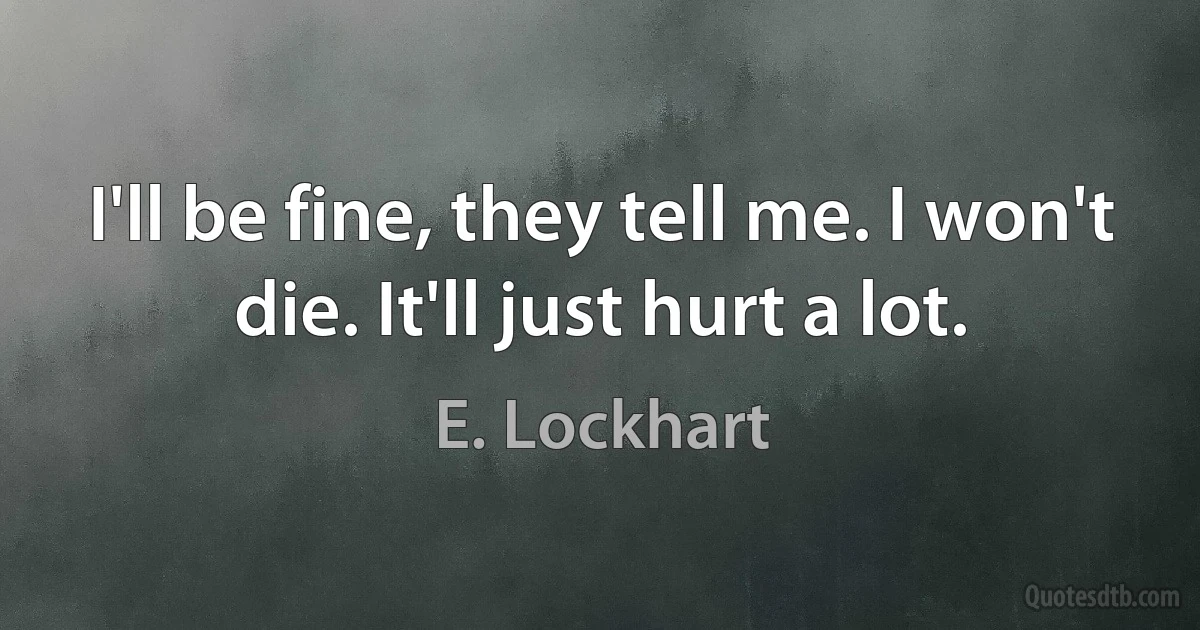 I'll be fine, they tell me. I won't die. It'll just hurt a lot. (E. Lockhart)