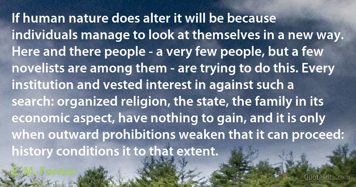 If human nature does alter it will be because individuals manage to look at themselves in a new way. Here and there people - a very few people, but a few novelists are among them - are trying to do this. Every institution and vested interest in against such a search: organized religion, the state, the family in its economic aspect, have nothing to gain, and it is only when outward prohibitions weaken that it can proceed: history conditions it to that extent. (E. M. Forster)