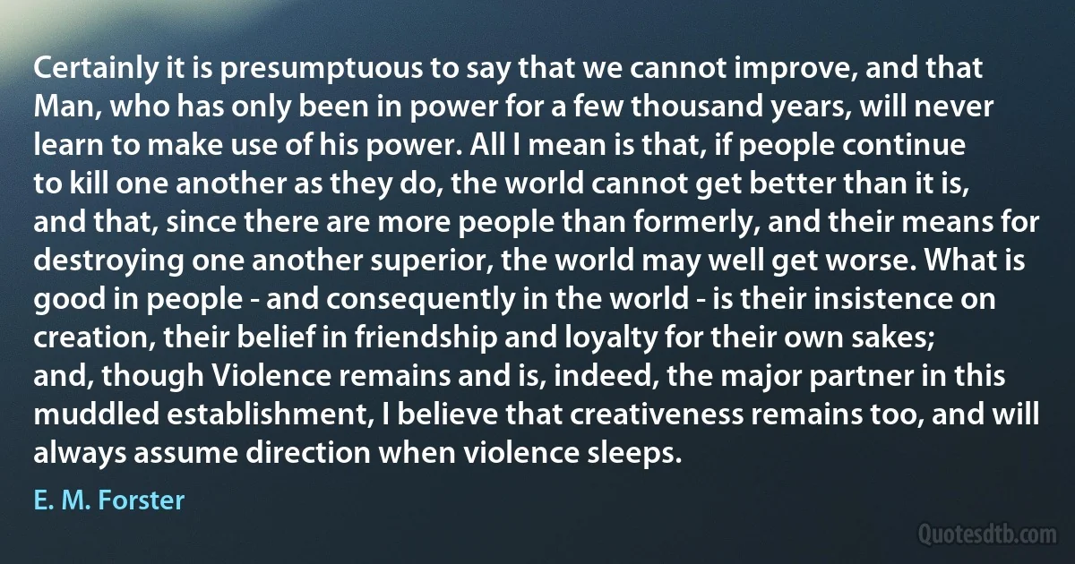 Certainly it is presumptuous to say that we cannot improve, and that Man, who has only been in power for a few thousand years, will never learn to make use of his power. All I mean is that, if people continue to kill one another as they do, the world cannot get better than it is, and that, since there are more people than formerly, and their means for destroying one another superior, the world may well get worse. What is good in people - and consequently in the world - is their insistence on creation, their belief in friendship and loyalty for their own sakes; and, though Violence remains and is, indeed, the major partner in this muddled establishment, I believe that creativeness remains too, and will always assume direction when violence sleeps. (E. M. Forster)