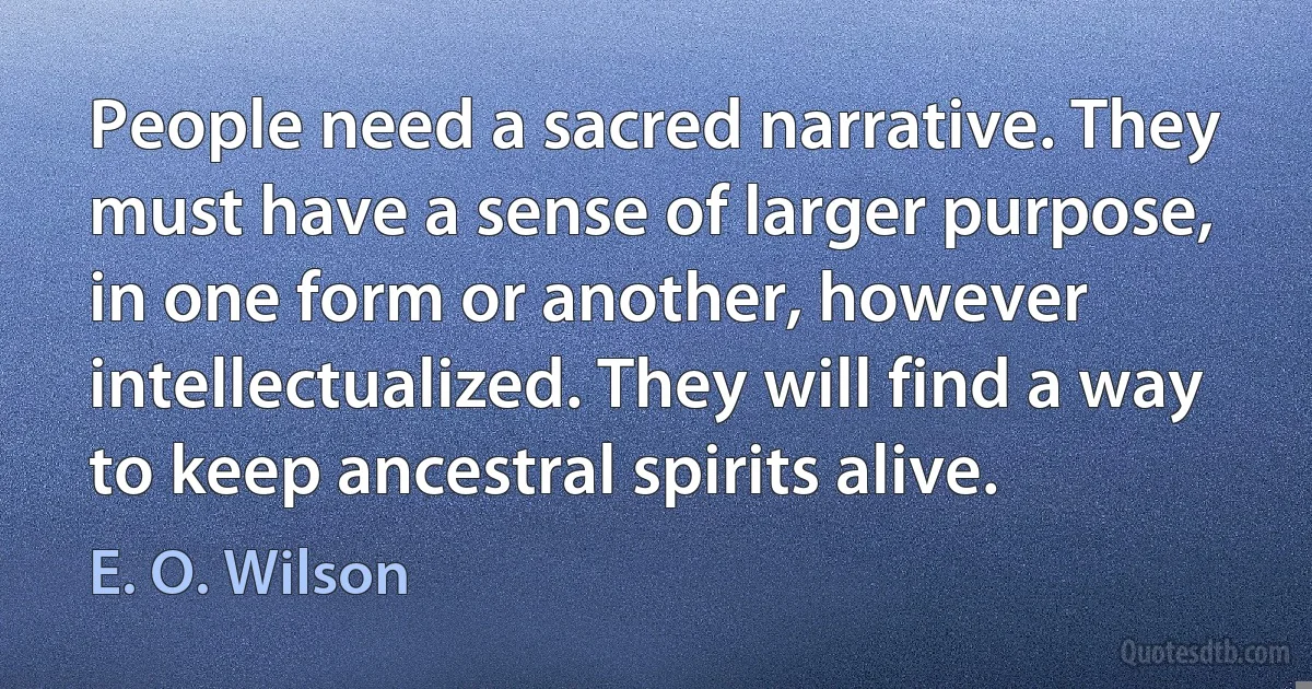 People need a sacred narrative. They must have a sense of larger purpose, in one form or another, however intellectualized. They will find a way to keep ancestral spirits alive. (E. O. Wilson)