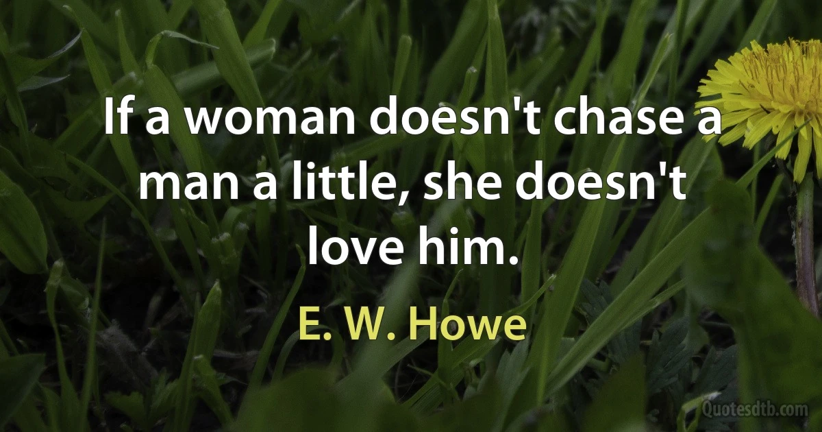 If a woman doesn't chase a man a little, she doesn't love him. (E. W. Howe)