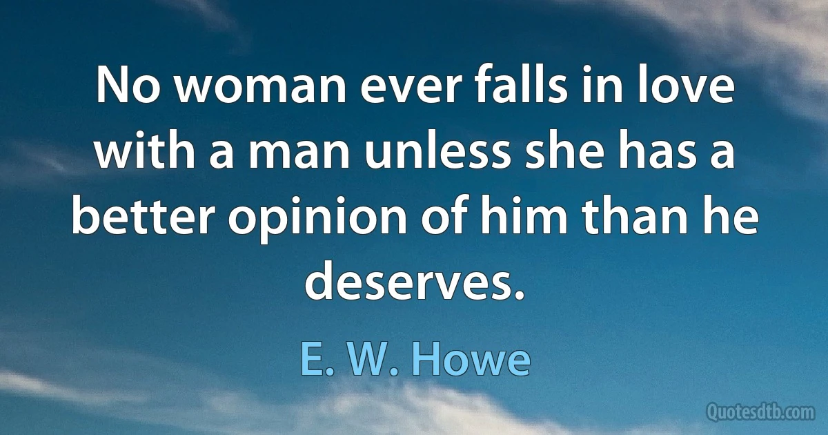 No woman ever falls in love with a man unless she has a better opinion of him than he deserves. (E. W. Howe)