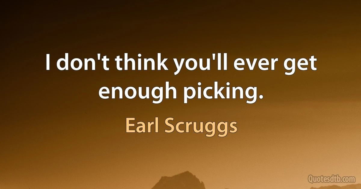 I don't think you'll ever get enough picking. (Earl Scruggs)