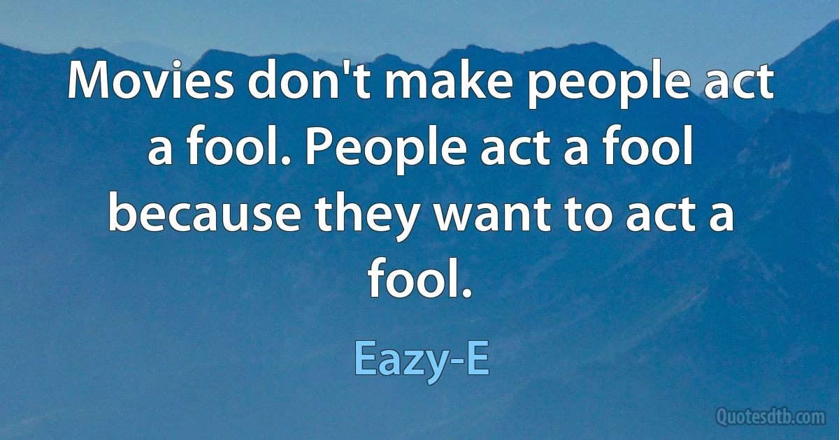 Movies don't make people act a fool. People act a fool because they want to act a fool. (Eazy-E)