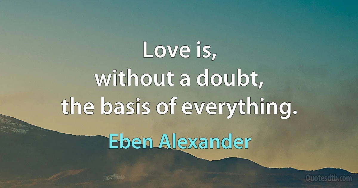 Love is,
without a doubt,
the basis of everything. (Eben Alexander)