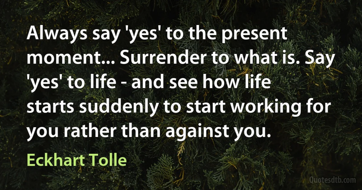 Always say 'yes' to the present moment... Surrender to what is. Say 'yes' to life - and see how life starts suddenly to start working for you rather than against you. (Eckhart Tolle)