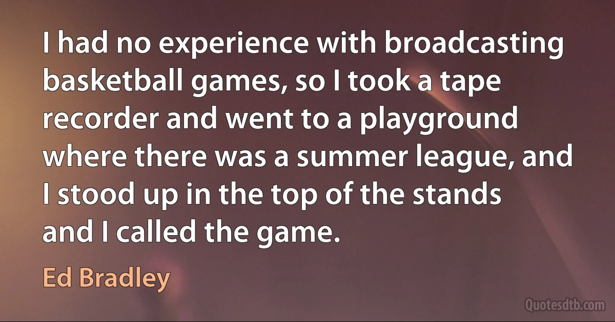 I had no experience with broadcasting basketball games, so I took a tape recorder and went to a playground where there was a summer league, and I stood up in the top of the stands and I called the game. (Ed Bradley)