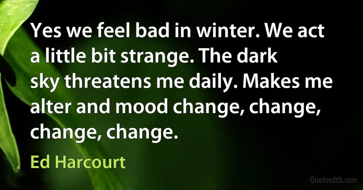 Yes we feel bad in winter. We act a little bit strange. The dark sky threatens me daily. Makes me alter and mood change, change, change, change. (Ed Harcourt)