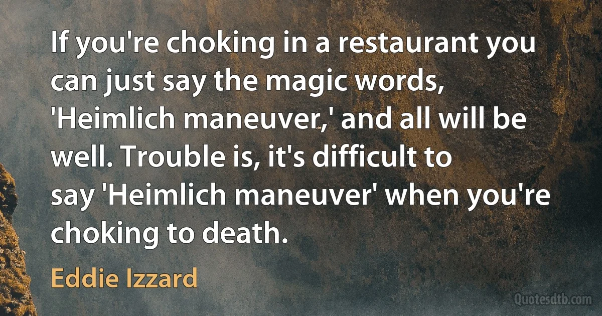 If you're choking in a restaurant you can just say the magic words, 'Heimlich maneuver,' and all will be well. Trouble is, it's difficult to say 'Heimlich maneuver' when you're choking to death. (Eddie Izzard)