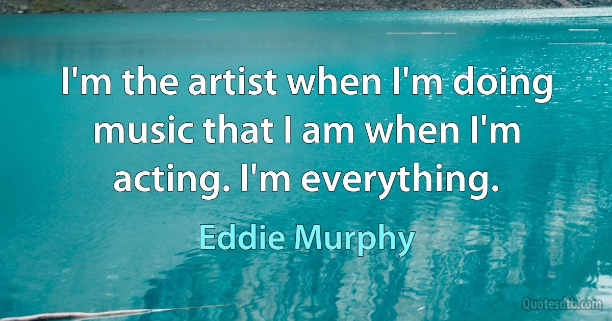 I'm the artist when I'm doing music that I am when I'm acting. I'm everything. (Eddie Murphy)