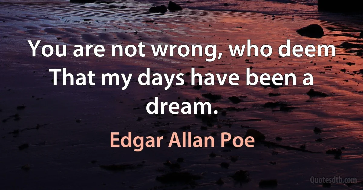 You are not wrong, who deem
That my days have been a dream. (Edgar Allan Poe)