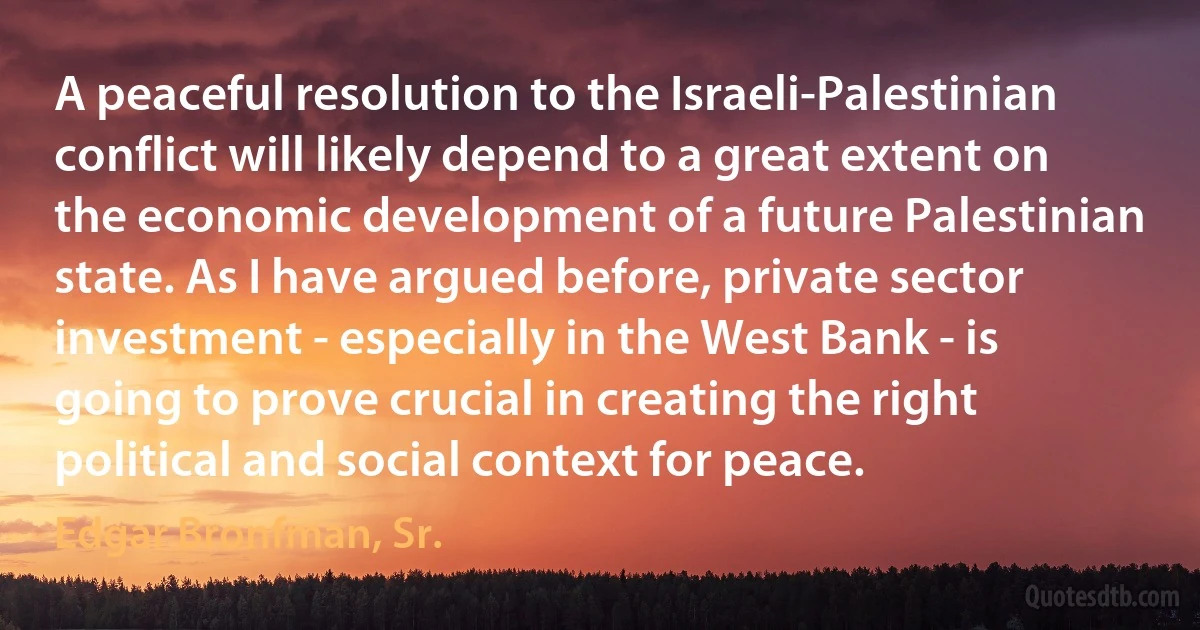 A peaceful resolution to the Israeli-Palestinian conflict will likely depend to a great extent on the economic development of a future Palestinian state. As I have argued before, private sector investment - especially in the West Bank - is going to prove crucial in creating the right political and social context for peace. (Edgar Bronfman, Sr.)