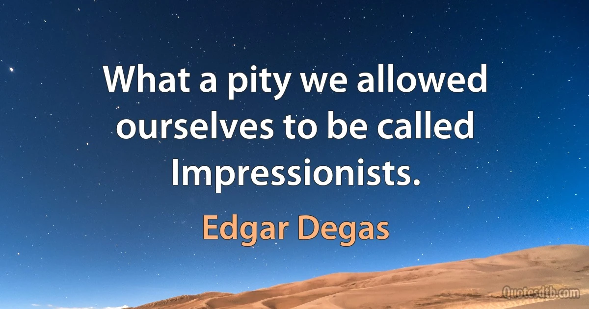 What a pity we allowed ourselves to be called Impressionists. (Edgar Degas)