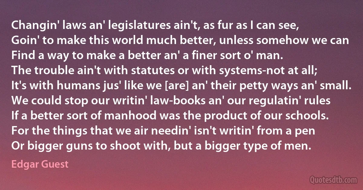 Changin' laws an' legislatures ain't, as fur as I can see,
Goin' to make this world much better, unless somehow we can
Find a way to make a better an' a finer sort o' man.
The trouble ain't with statutes or with systems-not at all;
It's with humans jus' like we [are] an' their petty ways an' small.
We could stop our writin' law-books an' our regulatin' rules
If a better sort of manhood was the product of our schools.
For the things that we air needin' isn't writin' from a pen
Or bigger guns to shoot with, but a bigger type of men. (Edgar Guest)