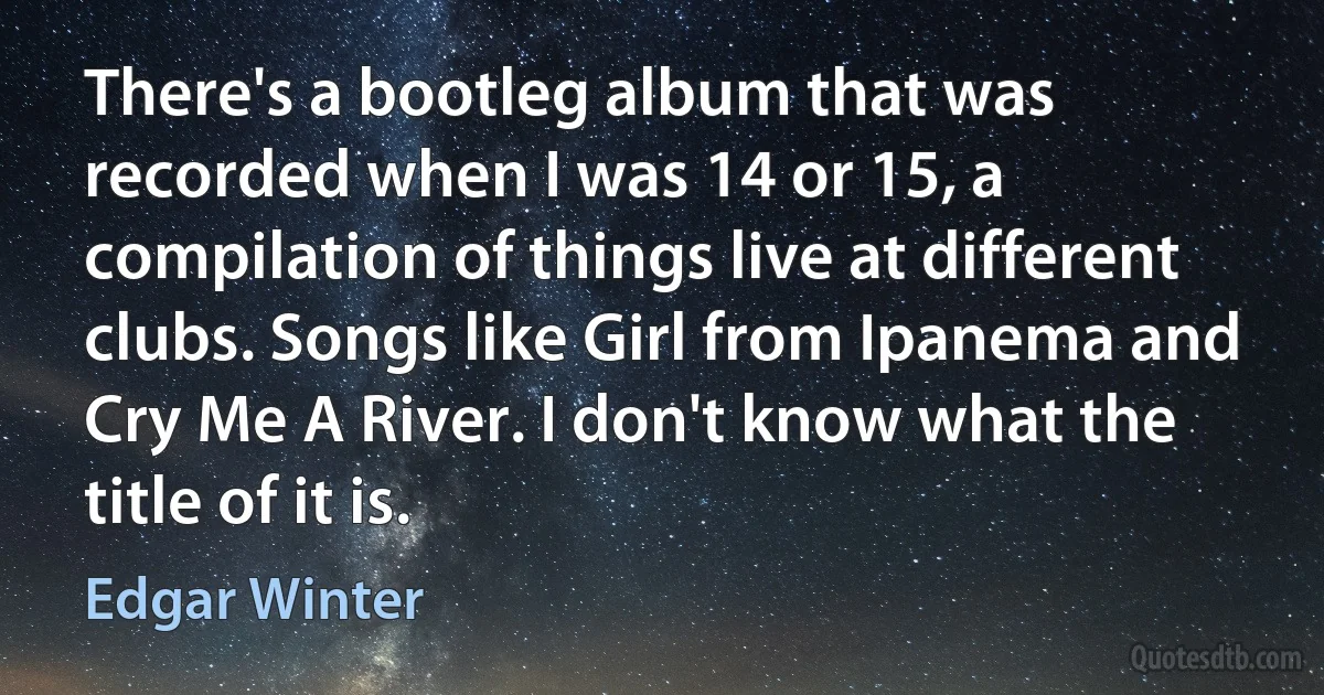 There's a bootleg album that was recorded when I was 14 or 15, a compilation of things live at different clubs. Songs like Girl from Ipanema and Cry Me A River. I don't know what the title of it is. (Edgar Winter)