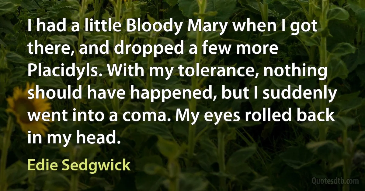 I had a little Bloody Mary when I got there, and dropped a few more Placidyls. With my tolerance, nothing should have happened, but I suddenly went into a coma. My eyes rolled back in my head. (Edie Sedgwick)