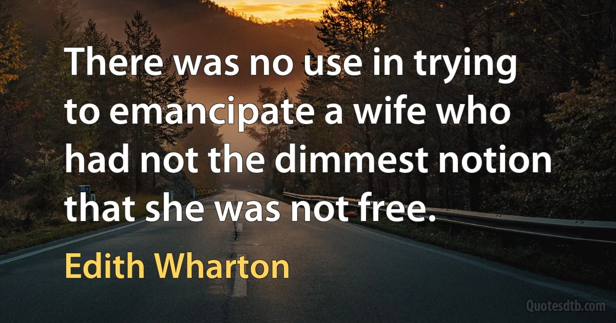 There was no use in trying to emancipate a wife who had not the dimmest notion that she was not free. (Edith Wharton)